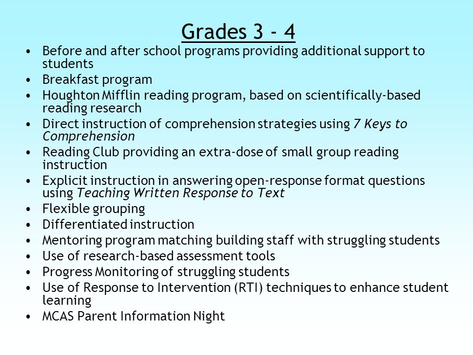 Grades Before and after school programs providing additional support to students Breakfast program Houghton Mifflin reading program, based on scientifically-based reading research Direct instruction of comprehension strategies using 7 Keys to Comprehension Reading Club providing an extra-dose of small group reading instruction Explicit instruction in answering open-response format questions using Teaching Written Response to Text Flexible grouping Differentiated instruction Mentoring program matching building staff with struggling students Use of research-based assessment tools Progress Monitoring of struggling students Use of Response to Intervention (RTI) techniques to enhance student learning MCAS Parent Information Night
