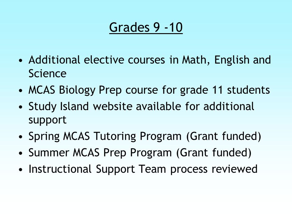 Grades Additional elective courses in Math, English and Science MCAS Biology Prep course for grade 11 students Study Island website available for additional support Spring MCAS Tutoring Program (Grant funded) Summer MCAS Prep Program (Grant funded) Instructional Support Team process reviewed