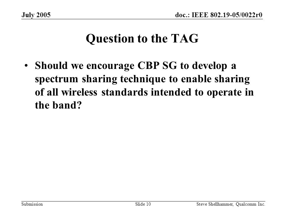 doc.: IEEE /0022r0 Submission July 2005 Steve Shellhammer, Qualcomm Inc.Slide 10 Question to the TAG Should we encourage CBP SG to develop a spectrum sharing technique to enable sharing of all wireless standards intended to operate in the band