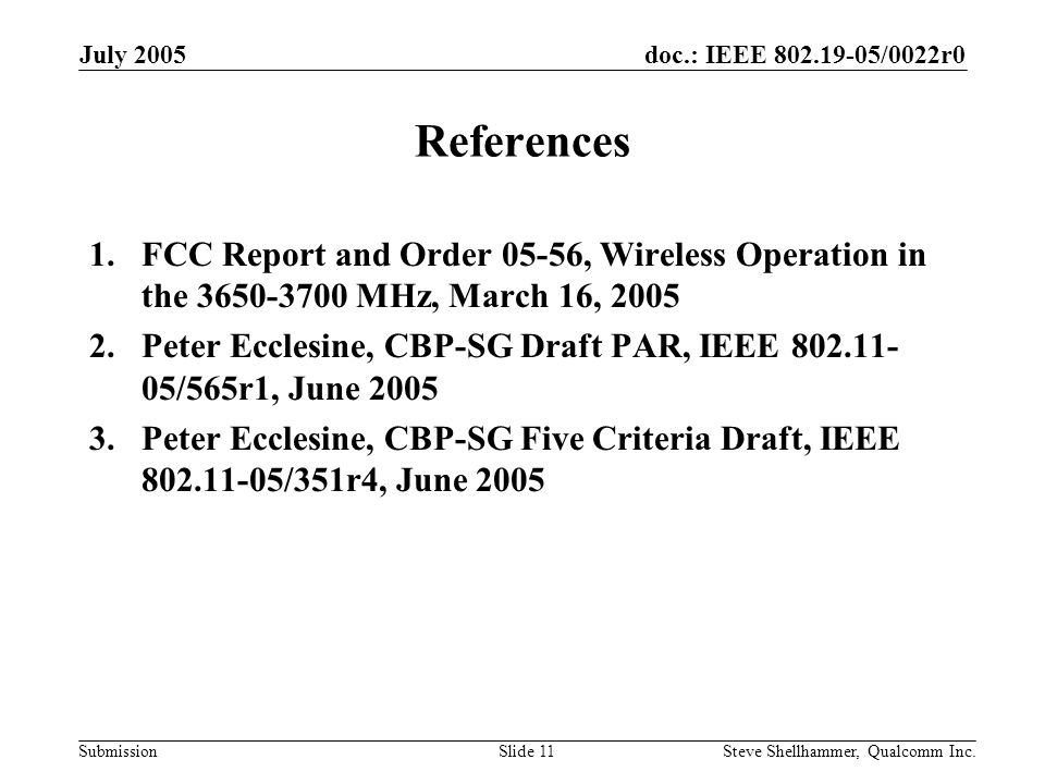 doc.: IEEE /0022r0 Submission July 2005 Steve Shellhammer, Qualcomm Inc.Slide 11 References 1.FCC Report and Order 05-56, Wireless Operation in the MHz, March 16, Peter Ecclesine, CBP-SG Draft PAR, IEEE /565r1, June Peter Ecclesine, CBP-SG Five Criteria Draft, IEEE /351r4, June 2005