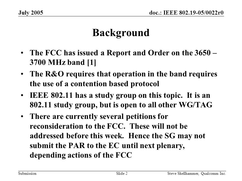 doc.: IEEE /0022r0 Submission July 2005 Steve Shellhammer, Qualcomm Inc.Slide 2 Background The FCC has issued a Report and Order on the 3650 – 3700 MHz band [1] The R&O requires that operation in the band requires the use of a contention based protocol IEEE has a study group on this topic.