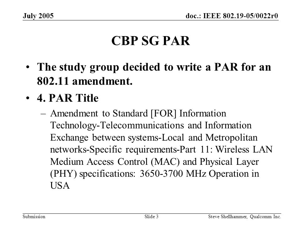doc.: IEEE /0022r0 Submission July 2005 Steve Shellhammer, Qualcomm Inc.Slide 3 CBP SG PAR The study group decided to write a PAR for an amendment.
