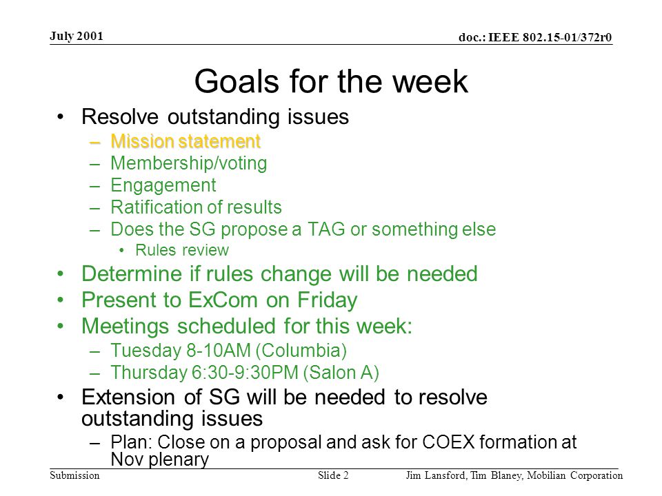 doc.: IEEE /372r0 Submission July 2001 Jim Lansford, Tim Blaney, Mobilian CorporationSlide 2 Goals for the week Resolve outstanding issues –Mission statement –Membership/voting –Engagement –Ratification of results –Does the SG propose a TAG or something else Rules review Determine if rules change will be needed Present to ExCom on Friday Meetings scheduled for this week: –Tuesday 8-10AM (Columbia) –Thursday 6:30-9:30PM (Salon A) Extension of SG will be needed to resolve outstanding issues –Plan: Close on a proposal and ask for COEX formation at Nov plenary