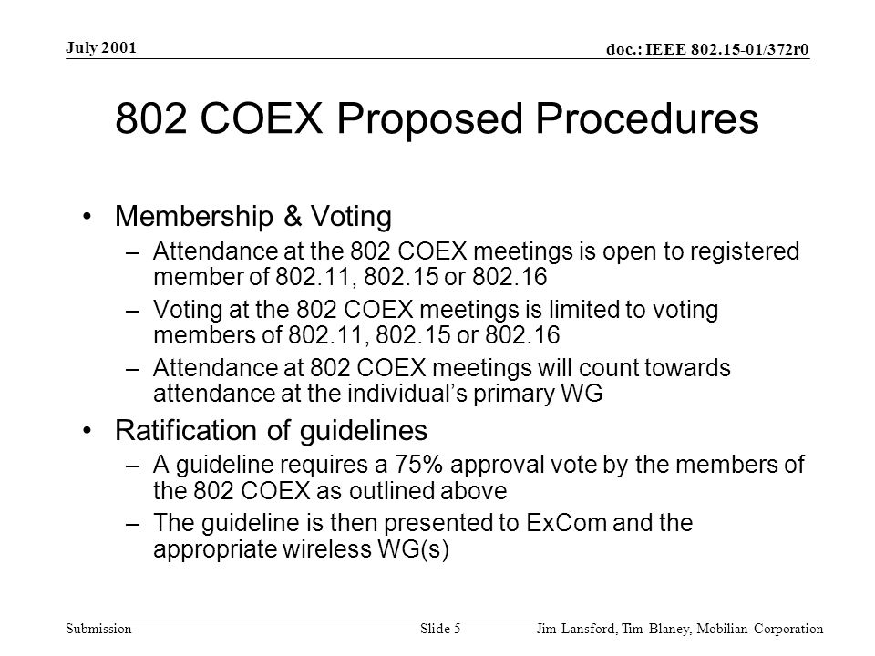 doc.: IEEE /372r0 Submission July 2001 Jim Lansford, Tim Blaney, Mobilian CorporationSlide COEX Proposed Procedures Membership & Voting –Attendance at the 802 COEX meetings is open to registered member of , or –Voting at the 802 COEX meetings is limited to voting members of , or –Attendance at 802 COEX meetings will count towards attendance at the individual’s primary WG Ratification of guidelines –A guideline requires a 75% approval vote by the members of the 802 COEX as outlined above –The guideline is then presented to ExCom and the appropriate wireless WG(s)