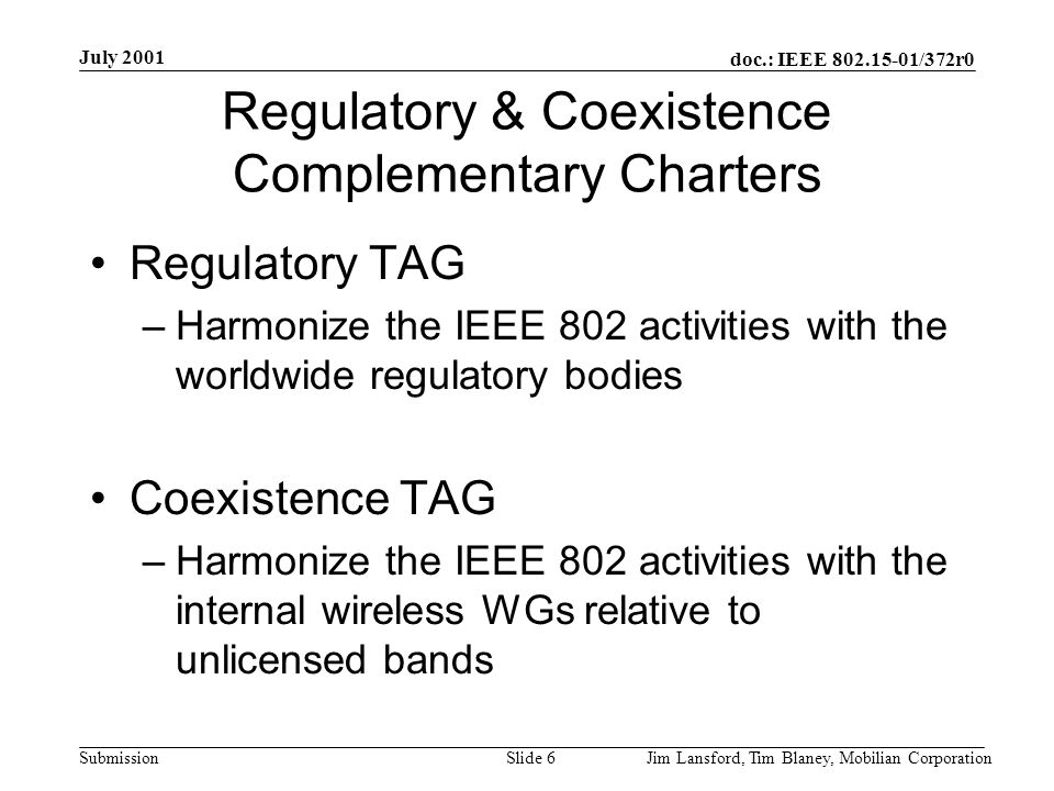 doc.: IEEE /372r0 Submission July 2001 Jim Lansford, Tim Blaney, Mobilian CorporationSlide 6 Regulatory & Coexistence Complementary Charters Regulatory TAG –Harmonize the IEEE 802 activities with the worldwide regulatory bodies Coexistence TAG –Harmonize the IEEE 802 activities with the internal wireless WGs relative to unlicensed bands