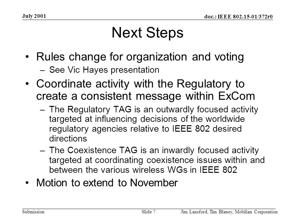 doc.: IEEE /372r0 Submission July 2001 Jim Lansford, Tim Blaney, Mobilian CorporationSlide 7 Next Steps Rules change for organization and voting –See Vic Hayes presentation Coordinate activity with the Regulatory to create a consistent message within ExCom –The Regulatory TAG is an outwardly focused activity targeted at influencing decisions of the worldwide regulatory agencies relative to IEEE 802 desired directions –The Coexistence TAG is an inwardly focused activity targeted at coordinating coexistence issues within and between the various wireless WGs in IEEE 802 Motion to extend to November