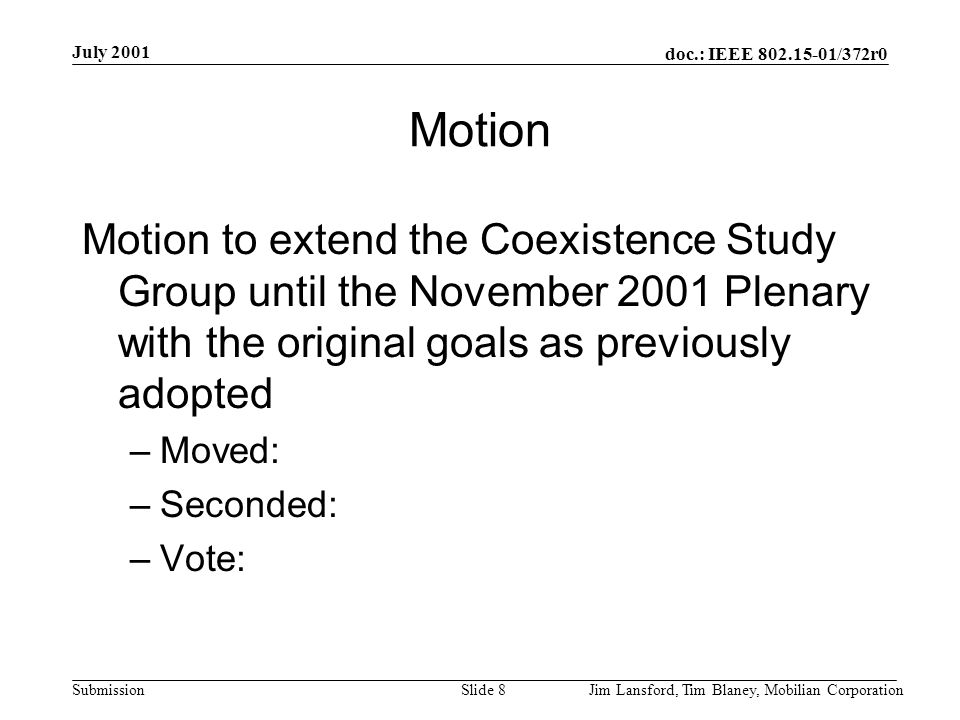 doc.: IEEE /372r0 Submission July 2001 Jim Lansford, Tim Blaney, Mobilian CorporationSlide 8 Motion Motion to extend the Coexistence Study Group until the November 2001 Plenary with the original goals as previously adopted –Moved: –Seconded: –Vote: