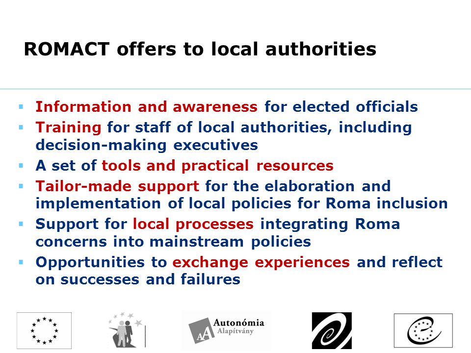 ROMACT offers to local authorities  Information and awareness for elected officials  Training for staff of local authorities, including decision-making executives  A set of tools and practical resources  Tailor-made support for the elaboration and implementation of local policies for Roma inclusion  Support for local processes integrating Roma concerns into mainstream policies  Opportunities to exchange experiences and reflect on successes and failures