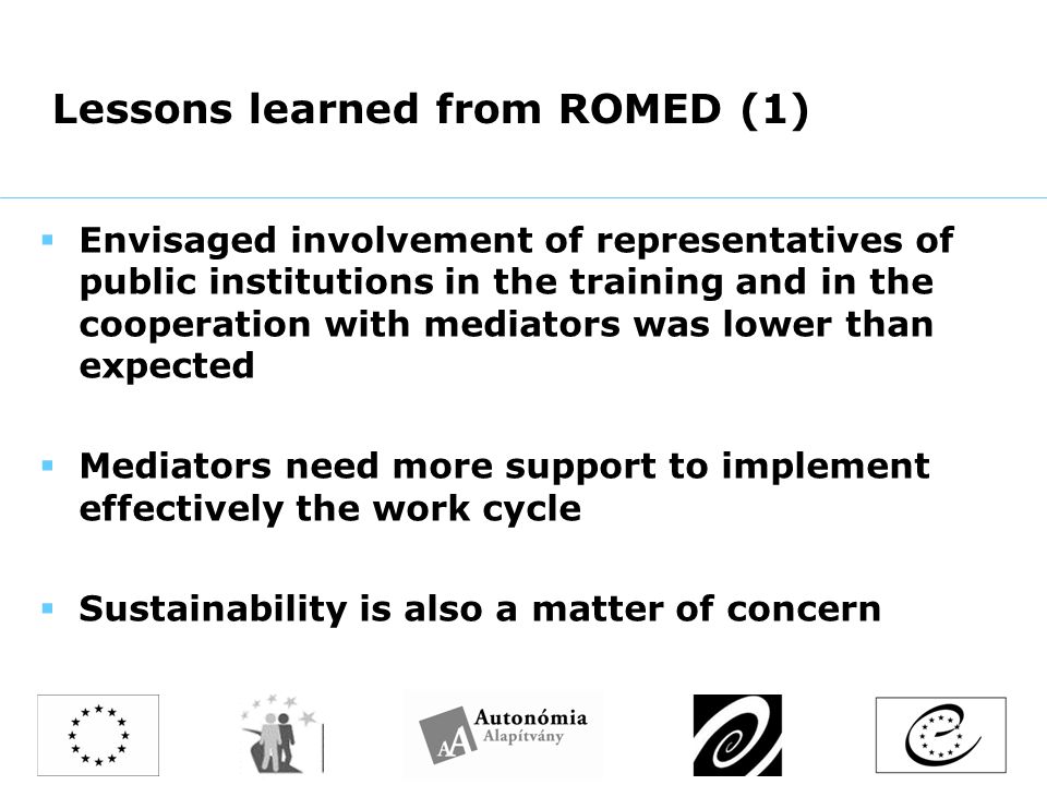 Lessons learned from ROMED (1)  Envisaged involvement of representatives of public institutions in the training and in the cooperation with mediators was lower than expected  Mediators need more support to implement effectively the work cycle  Sustainability is also a matter of concern