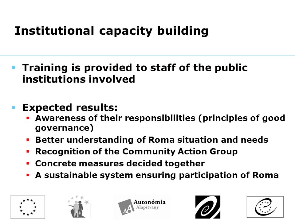 Institutional capacity building  Training is provided to staff of the public institutions involved  Expected results:  Awareness of their responsibilities (principles of good governance)  Better understanding of Roma situation and needs  Recognition of the Community Action Group  Concrete measures decided together  A sustainable system ensuring participation of Roma