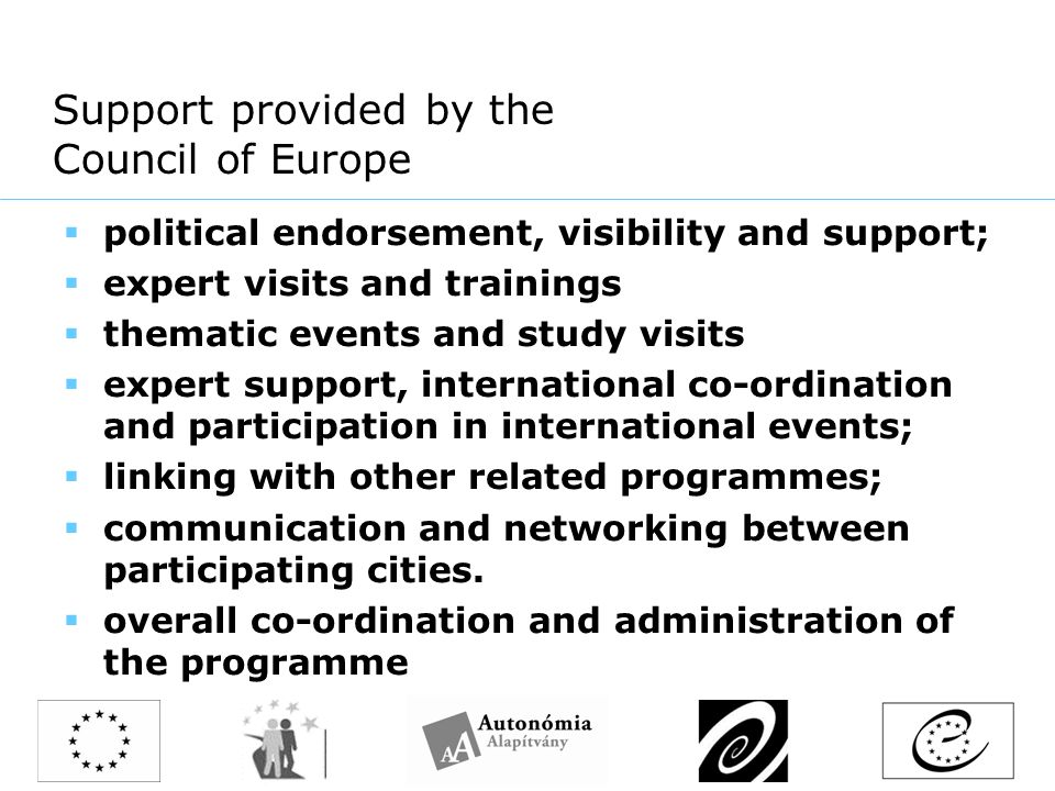Support provided by the Council of Europe  political endorsement, visibility and support;  expert visits and trainings  thematic events and study visits  expert support, international co-ordination and participation in international events;  linking with other related programmes;  communication and networking between participating cities.