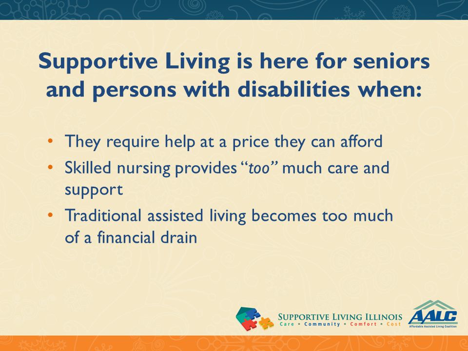 Supportive Living is here for seniors and persons with disabilities when: They require help at a price they can afford Skilled nursing provides too much care and support Traditional assisted living becomes too much of a financial drain