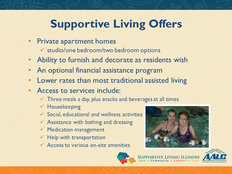 Supportive Living Offers Private apartment homes studio/one bedroom/two bedroom options Ability to furnish and decorate as residents wish An optional financial assistance program Lower rates than most traditional assisted living Access to services include: Three meals a day, plus snacks and beverages at all times Housekeeping Social, educational and wellness activities Assistance with bathing and dressing Medication management Help with transportation Access to various on-site amenities