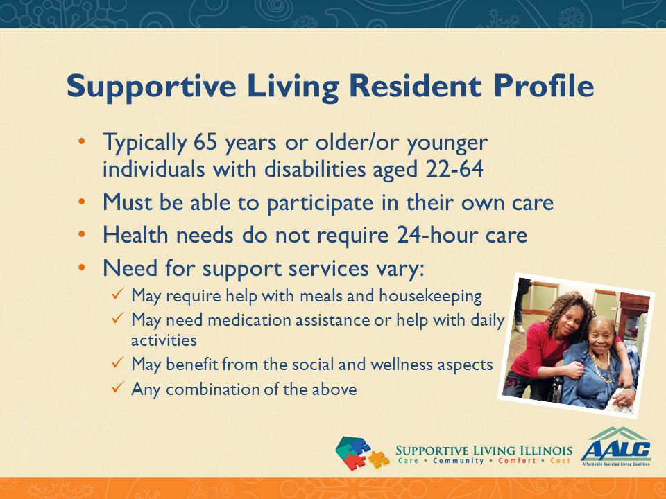 Supportive Living Resident Profile Typically 65 years or older/or younger individuals with disabilities aged Must be able to participate in their own care Health needs do not require 24-hour care Need for support services vary: May require help with meals and housekeeping May need medication assistance or help with daily activities May benefit from the social and wellness aspects Any combination of the above
