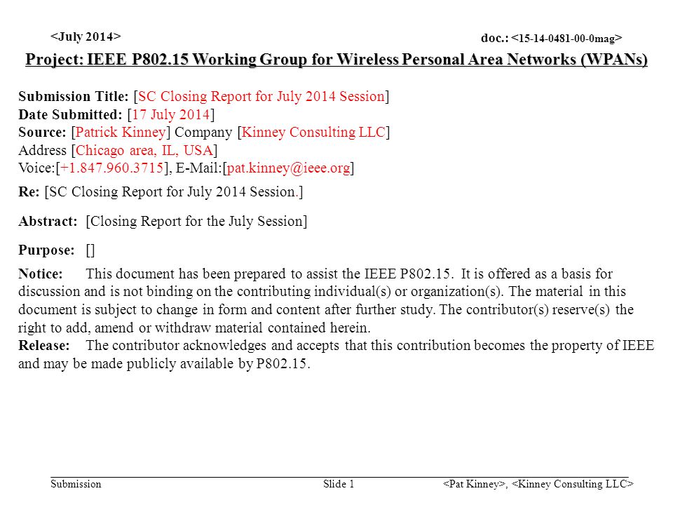 doc.: Submission, Slide 1 Project: IEEE P Working Group for Wireless Personal Area Networks (WPANs) Submission Title: [SC Closing Report for July 2014 Session] Date Submitted: [17 July 2014] Source: [Patrick Kinney] Company [Kinney Consulting LLC] Address [Chicago area, IL, USA] Voice:[ ], Re: [SC Closing Report for July 2014 Session.] Abstract:[Closing Report for the July Session] Purpose:[] Notice:This document has been prepared to assist the IEEE P