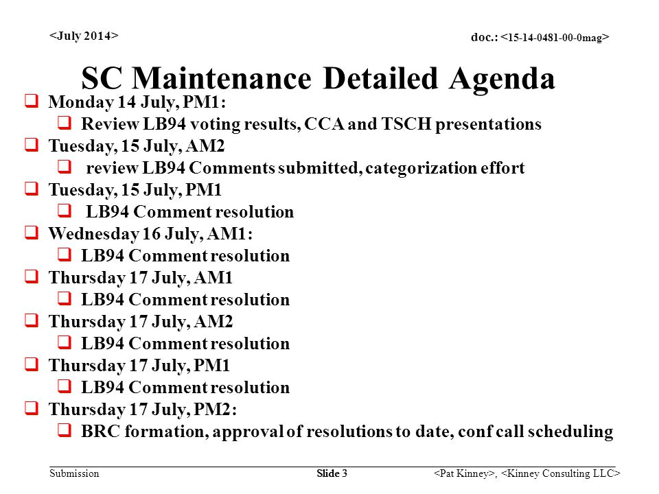 doc.: Submission, Slide 3 SC Maintenance Detailed Agenda  Monday 14 July, PM1:  Review LB94 voting results, CCA and TSCH presentations  Tuesday, 15 July, AM2  review LB94 Comments submitted, categorization effort  Tuesday, 15 July, PM1  LB94 Comment resolution  Wednesday 16 July, AM1:  LB94 Comment resolution  Thursday 17 July, AM1  LB94 Comment resolution  Thursday 17 July, AM2  LB94 Comment resolution  Thursday 17 July, PM1  LB94 Comment resolution  Thursday 17 July, PM2:  BRC formation, approval of resolutions to date, conf call scheduling