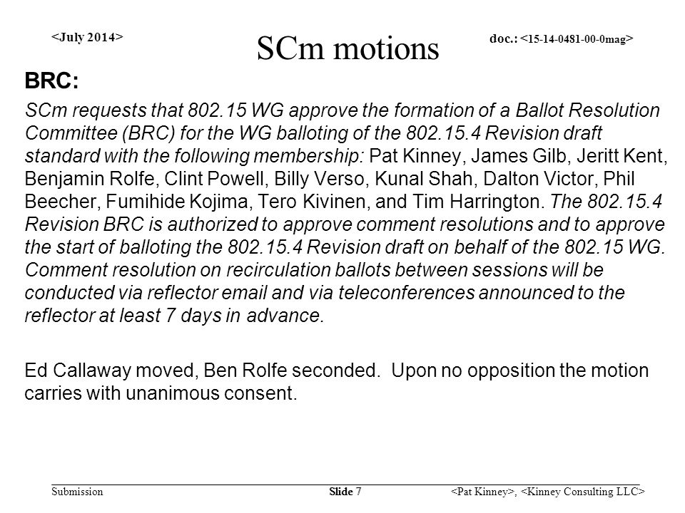 doc.: Submission, Slide 7 SCm motions BRC: SCm requests that WG approve the formation of a Ballot Resolution Committee (BRC) for the WG balloting of the Revision draft standard with the following membership: Pat Kinney, James Gilb, Jeritt Kent, Benjamin Rolfe, Clint Powell, Billy Verso, Kunal Shah, Dalton Victor, Phil Beecher, Fumihide Kojima, Tero Kivinen, and Tim Harrington.