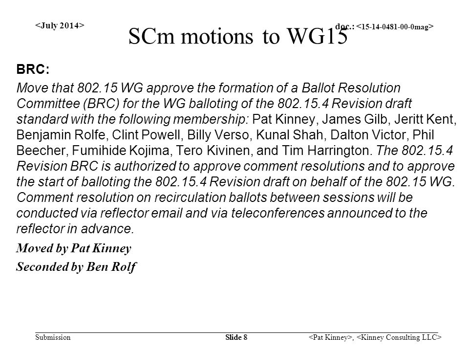 doc.: Submission, Slide 8 SCm motions to WG15 BRC: Move that WG approve the formation of a Ballot Resolution Committee (BRC) for the WG balloting of the Revision draft standard with the following membership: Pat Kinney, James Gilb, Jeritt Kent, Benjamin Rolfe, Clint Powell, Billy Verso, Kunal Shah, Dalton Victor, Phil Beecher, Fumihide Kojima, Tero Kivinen, and Tim Harrington.