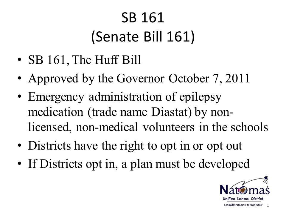 SB 161 (Senate Bill 161) SB 161, The Huff Bill Approved by the Governor October 7, 2011 Emergency administration of epilepsy medication (trade name Diastat) by non- licensed, non-medical volunteers in the schools Districts have the right to opt in or opt out If Districts opt in, a plan must be developed 1 N at o mas Connecting students to their future Unified School District