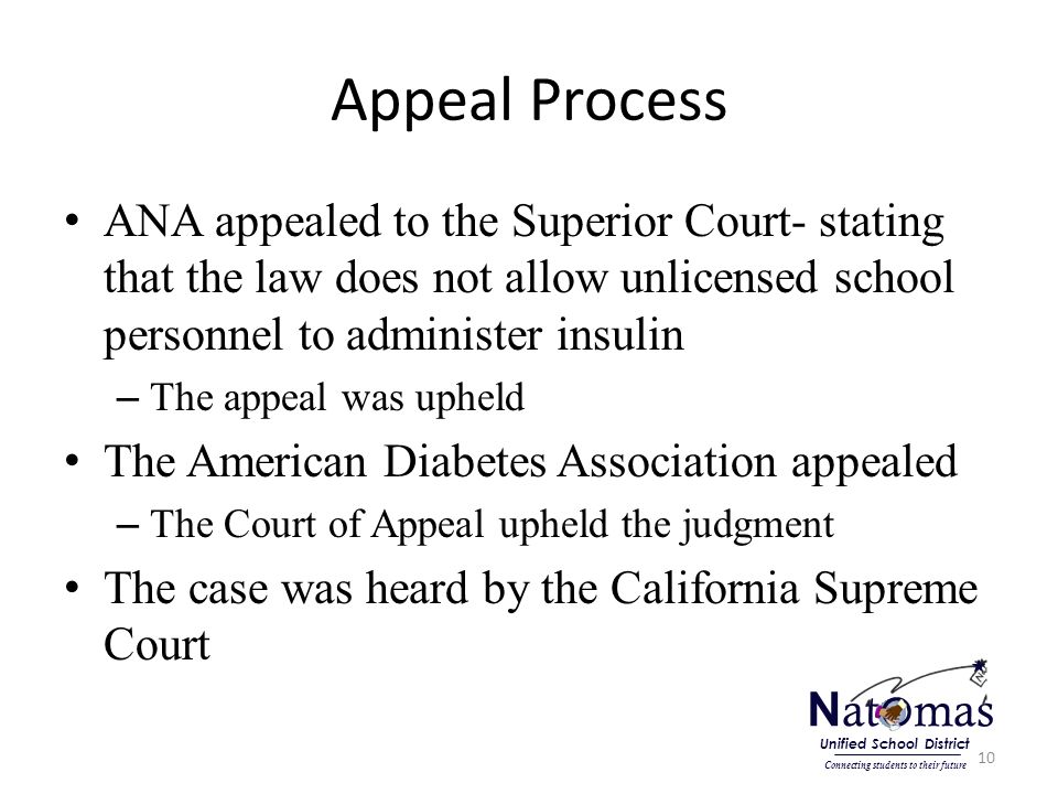 Appeal Process ANA appealed to the Superior Court- stating that the law does not allow unlicensed school personnel to administer insulin – The appeal was upheld The American Diabetes Association appealed – The Court of Appeal upheld the judgment The case was heard by the California Supreme Court 10 N at o mas Connecting students to their future Unified School District