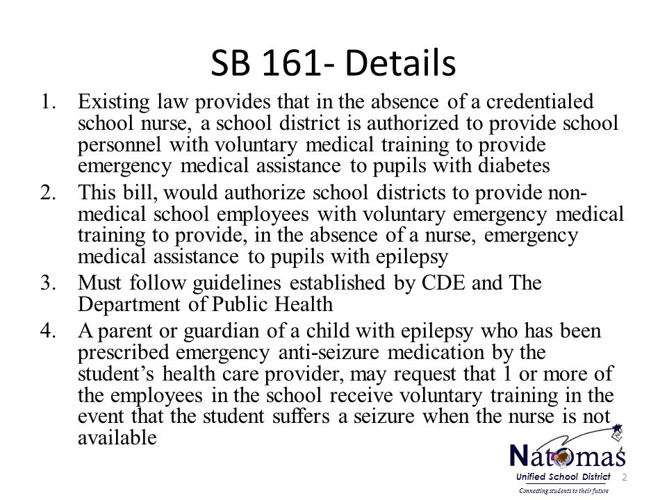 SB 161- Details 1.Existing law provides that in the absence of a credentialed school nurse, a school district is authorized to provide school personnel with voluntary medical training to provide emergency medical assistance to pupils with diabetes 2.This bill, would authorize school districts to provide non- medical school employees with voluntary emergency medical training to provide, in the absence of a nurse, emergency medical assistance to pupils with epilepsy 3.Must follow guidelines established by CDE and The Department of Public Health 4.A parent or guardian of a child with epilepsy who has been prescribed emergency anti-seizure medication by the student’s health care provider, may request that 1 or more of the employees in the school receive voluntary training in the event that the student suffers a seizure when the nurse is not available 2 N at o mas Connecting students to their future Unified School District