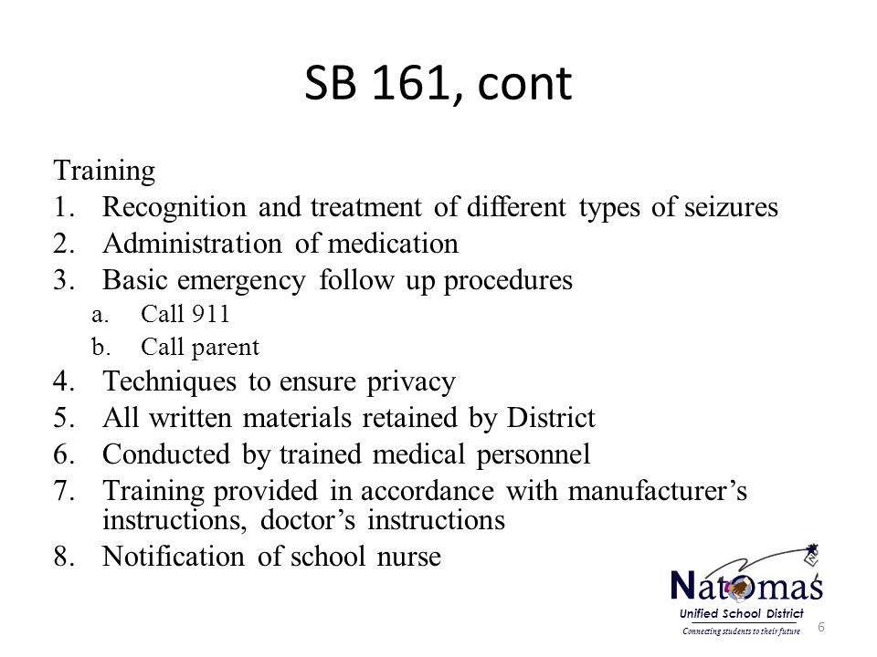SB 161, cont Training 1.Recognition and treatment of different types of seizures 2.Administration of medication 3.Basic emergency follow up procedures a.Call 911 b.Call parent 4.Techniques to ensure privacy 5.All written materials retained by District 6.Conducted by trained medical personnel 7.Training provided in accordance with manufacturer’s instructions, doctor’s instructions 8.Notification of school nurse 6 N at o mas Connecting students to their future Unified School District