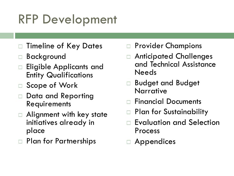 RFP Development  Timeline of Key Dates  Background  Eligible Applicants and Entity Qualifications  Scope of Work  Data and Reporting Requirements  Alignment with key state initiatives already in place  Plan for Partnerships  Provider Champions  Anticipated Challenges and Technical Assistance Needs  Budget and Budget Narrative  Financial Documents  Plan for Sustainability  Evaluation and Selection Process  Appendices