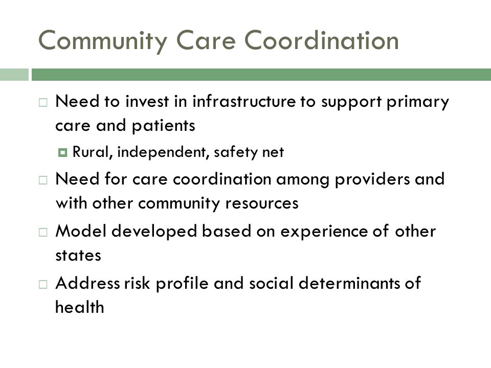 Community Care Coordination  Need to invest in infrastructure to support primary care and patients  Rural, independent, safety net  Need for care coordination among providers and with other community resources  Model developed based on experience of other states  Address risk profile and social determinants of health
