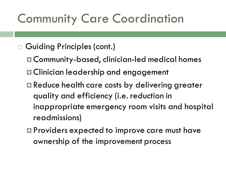 Community Care Coordination  Guiding Principles (cont.)  Community-based, clinician-led medical homes  Clinician leadership and engagement  Reduce health care costs by delivering greater quality and efficiency (i.e.