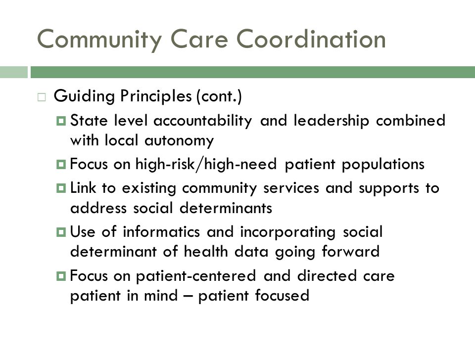 Community Care Coordination  Guiding Principles (cont.)  State level accountability and leadership combined with local autonomy  Focus on high-risk/high-need patient populations  Link to existing community services and supports to address social determinants  Use of informatics and incorporating social determinant of health data going forward  Focus on patient-centered and directed care patient in mind – patient focused