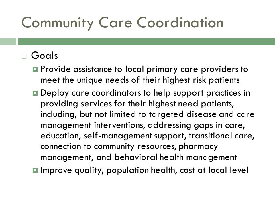 Community Care Coordination  Goals  Provide assistance to local primary care providers to meet the unique needs of their highest risk patients  Deploy care coordinators to help support practices in providing services for their highest need patients, including, but not limited to targeted disease and care management interventions, addressing gaps in care, education, self-management support, transitional care, connection to community resources, pharmacy management, and behavioral health management  Improve quality, population health, cost at local level
