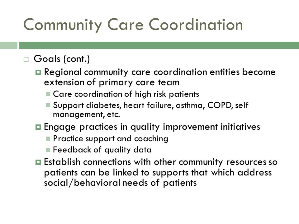 Community Care Coordination  Goals (cont.)  Regional community care coordination entities become extension of primary care team Care coordination of high risk patients Support diabetes, heart failure, asthma, COPD, self management, etc.