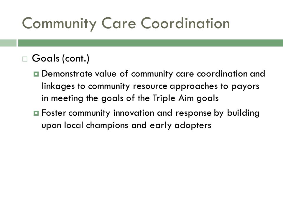 Community Care Coordination  Goals (cont.)  Demonstrate value of community care coordination and linkages to community resource approaches to payors in meeting the goals of the Triple Aim goals  Foster community innovation and response by building upon local champions and early adopters