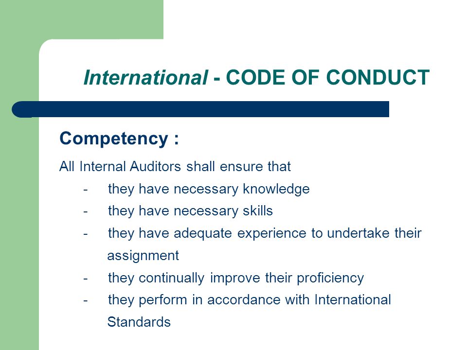 International - CODE OF CONDUCT Competency : All Internal Auditors shall ensure that - they have necessary knowledge - they have necessary skills - they have adequate experience to undertake their assignment - they continually improve their proficiency - they perform in accordance with International Standards