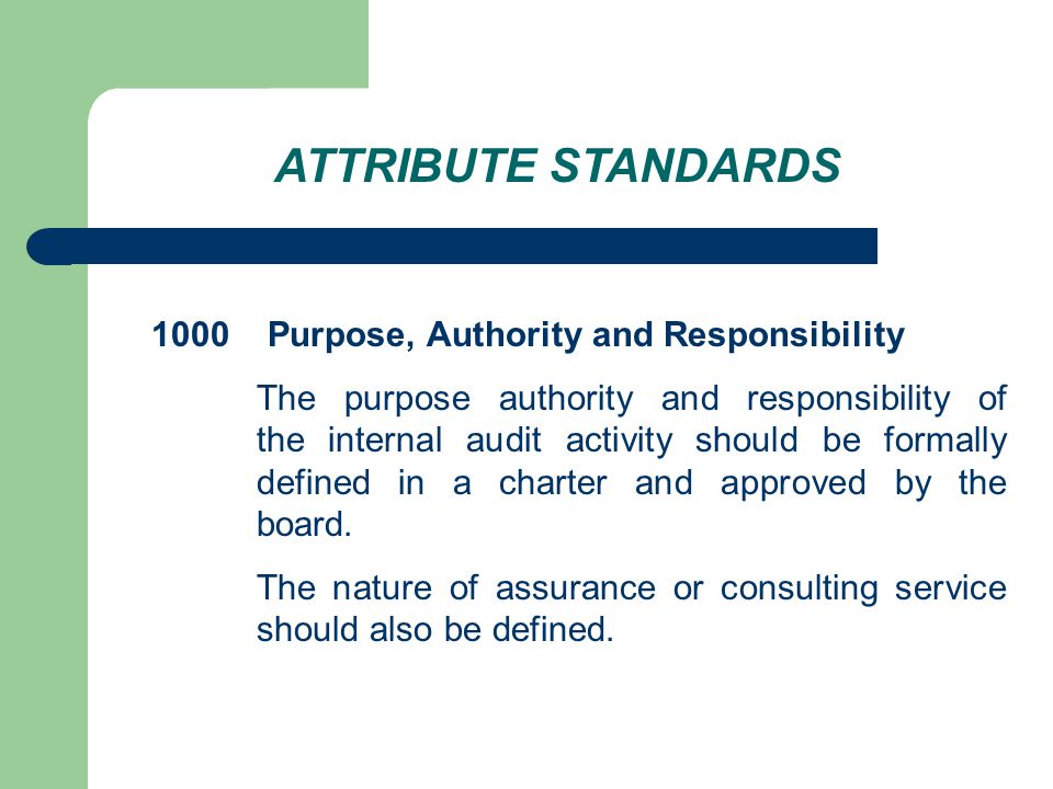 ATTRIBUTE STANDARDS 1000 Purpose, Authority and Responsibility The purpose authority and responsibility of the internal audit activity should be formally defined in a charter and approved by the board.