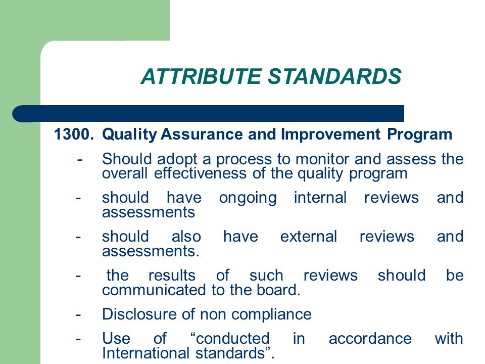 ATTRIBUTE STANDARDS 1300.Quality Assurance and Improvement Program - Should adopt a process to monitor and assess the overall effectiveness of the quality program - should have ongoing internal reviews and assessments - should also have external reviews and assessments.