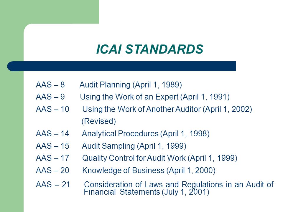 ICAI STANDARDS AAS – 8 Audit Planning (April 1, 1989) AAS – 9 Using the Work of an Expert (April 1, 1991) AAS – 10 Using the Work of Another Auditor (April 1, 2002) (Revised) AAS – 14 Analytical Procedures (April 1, 1998) AAS – 15 Audit Sampling (April 1, 1999) AAS – 17 Quality Control for Audit Work (April 1, 1999) AAS – 20 Knowledge of Business (April 1, 2000) AAS – 21 Consideration of Laws and Regulations in an Audit of Financial Statements (July 1, 2001)