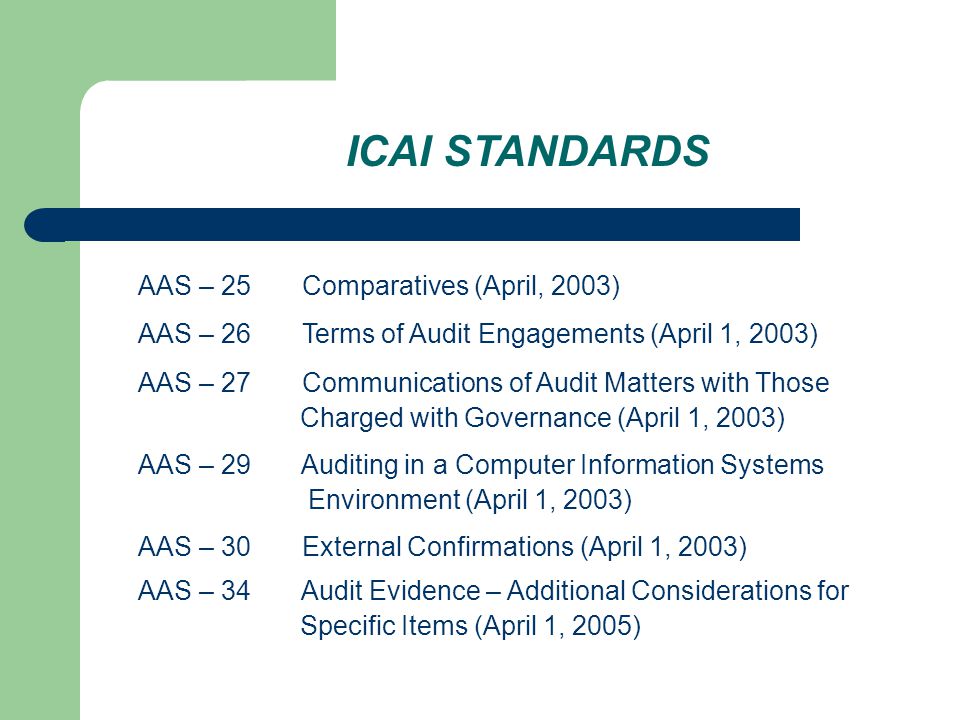 ICAI STANDARDS AAS – 25 Comparatives (April, 2003) AAS – 26 Terms of Audit Engagements (April 1, 2003) AAS – 27 Communications of Audit Matters with Those Charged with Governance (April 1, 2003) AAS – 29 Auditing in a Computer Information Systems Environment (April 1, 2003) AAS – 30 External Confirmations (April 1, 2003) AAS – 34 Audit Evidence – Additional Considerations for Specific Items (April 1, 2005)