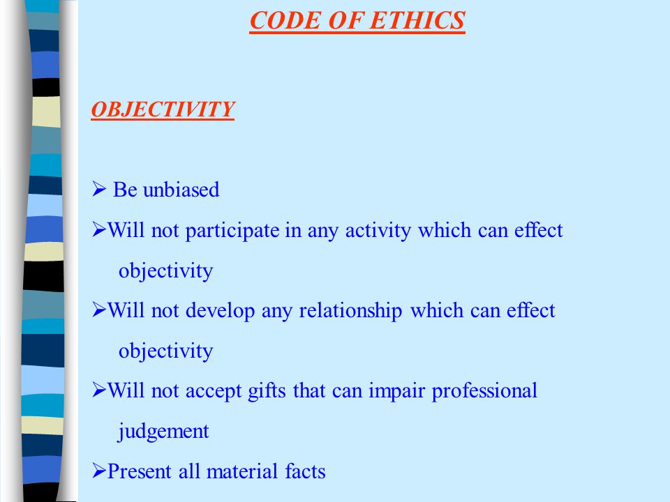 CODE OF ETHICS OBJECTIVITY  Be unbiased  Will not participate in any activity which can effect objectivity  Will not develop any relationship which can effect objectivity  Will not accept gifts that can impair professional judgement  Present all material facts