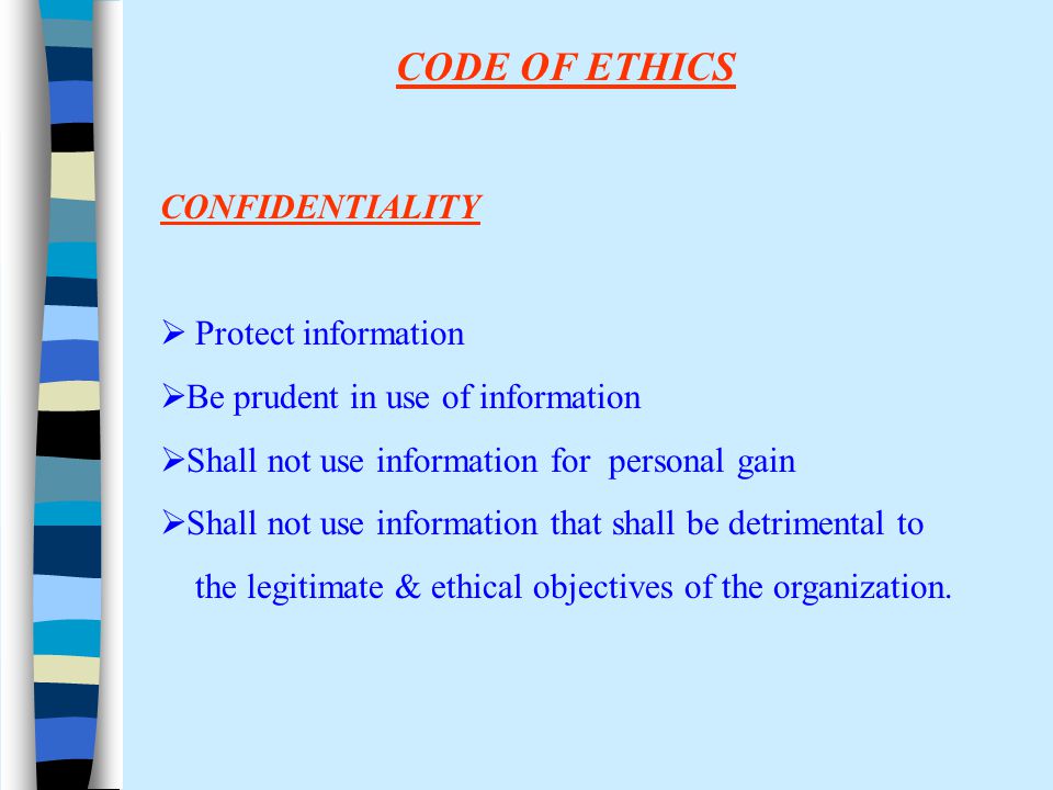 CODE OF ETHICS CONFIDENTIALITY  Protect information  Be prudent in use of information  Shall not use information for personal gain  Shall not use information that shall be detrimental to the legitimate & ethical objectives of the organization.