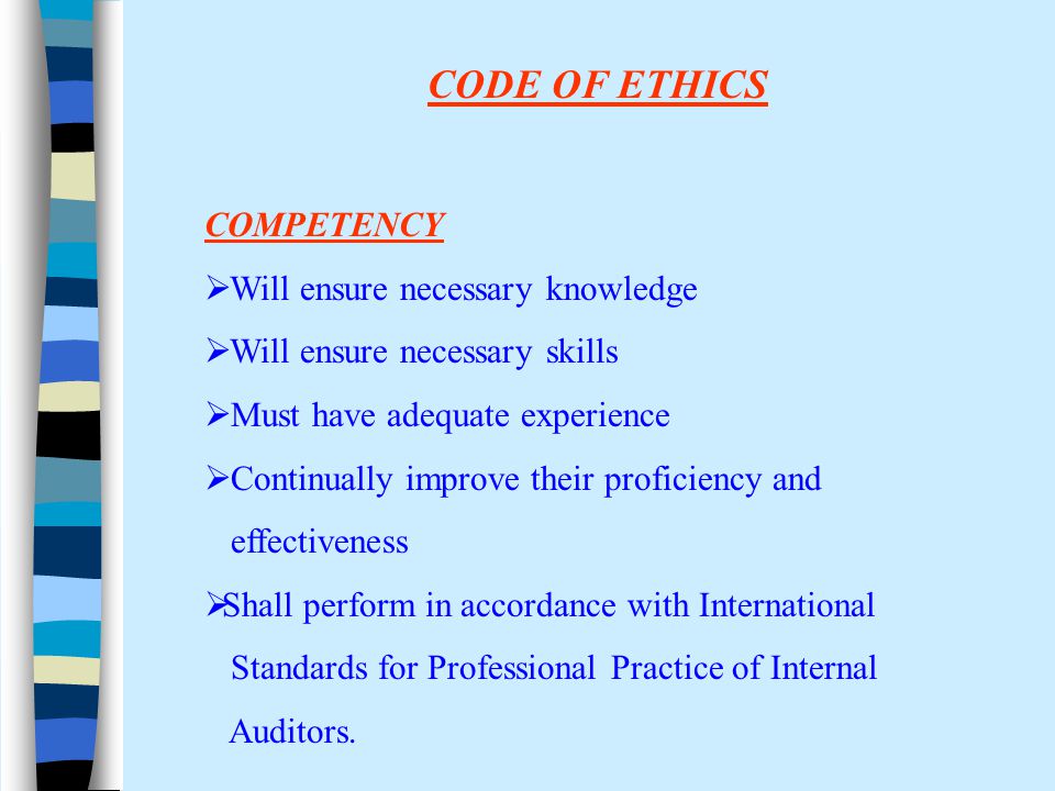 CODE OF ETHICS COMPETENCY  Will ensure necessary knowledge  Will ensure necessary skills  Must have adequate experience  Continually improve their proficiency and effectiveness  Shall perform in accordance with International Standards for Professional Practice of Internal Auditors.