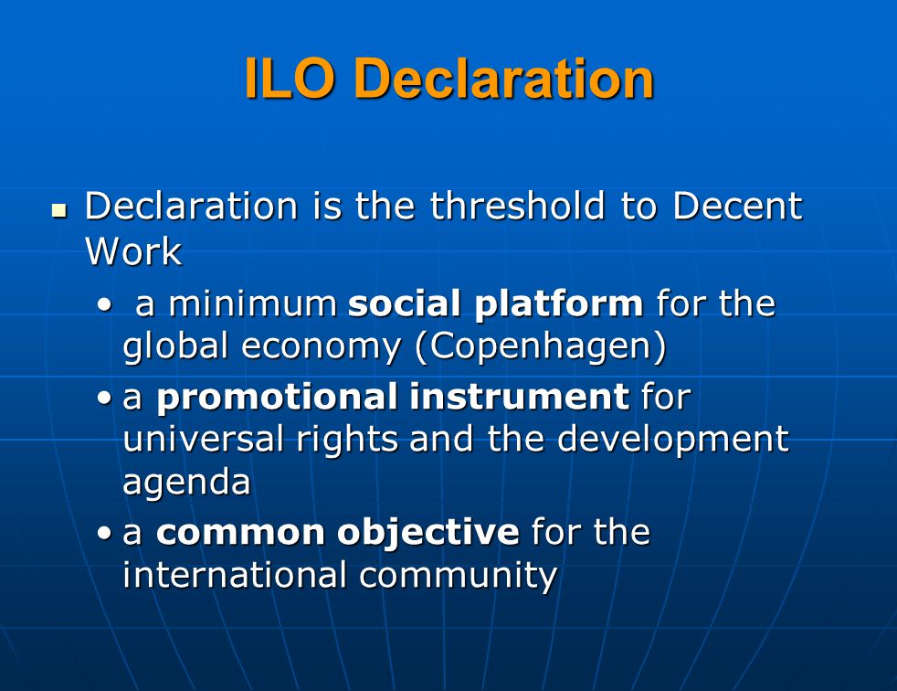 Declaration is the threshold to Decent Work Declaration is the threshold to Decent Work a minimum social platform for the global economy (Copenhagen) a minimum social platform for the global economy (Copenhagen) a promotional instrument for universal rights and the development agendaa promotional instrument for universal rights and the development agenda a common objective for the international communitya common objective for the international community