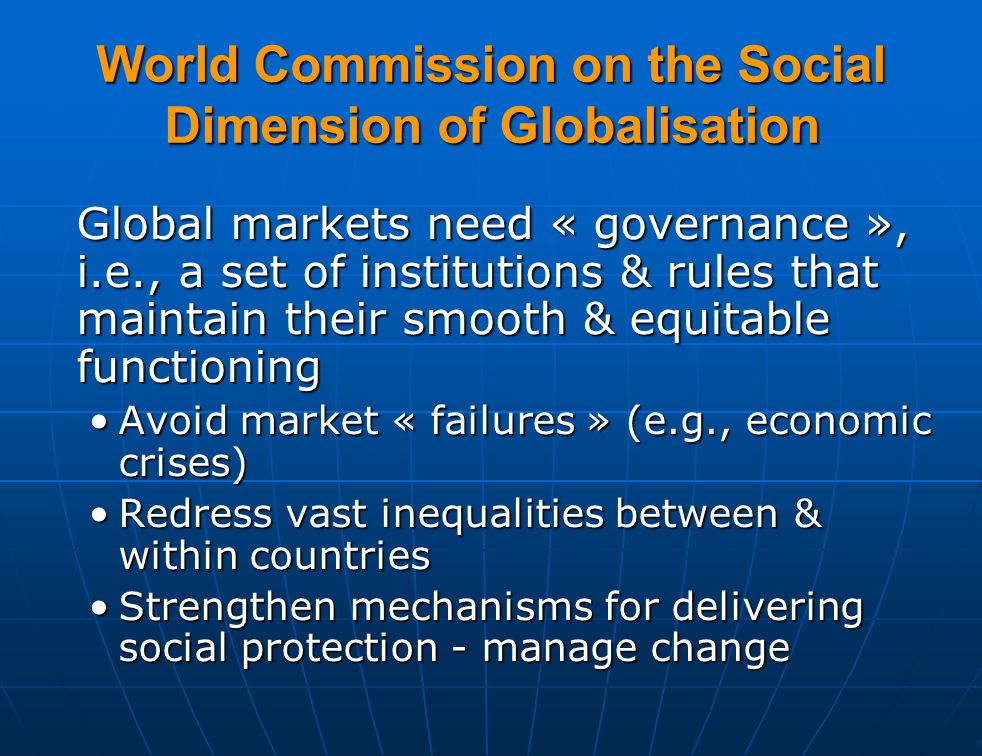 World Commission on the Social Dimension of Globalisation Global markets need « governance », i.e., a set of institutions & rules that maintain their smooth & equitable functioning Avoid market « failures » (e.g., economic crises)Avoid market « failures » (e.g., economic crises) Redress vast inequalities between & within countriesRedress vast inequalities between & within countries Strengthen mechanisms for delivering social protection - manage changeStrengthen mechanisms for delivering social protection - manage change