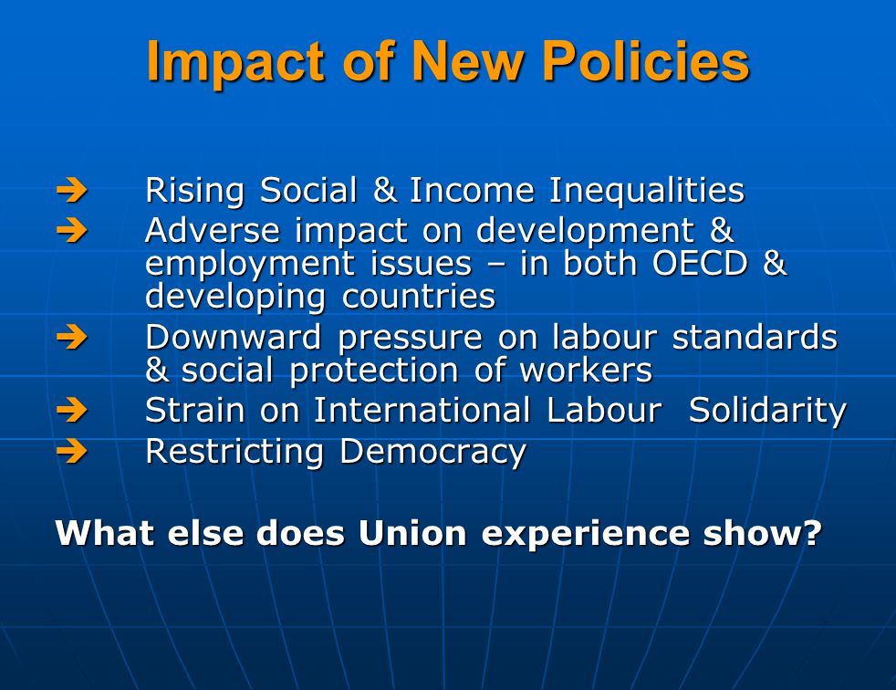 Impact of New Policies  Rising Social & Income Inequalities  Adverse impact on development & employment issues – in both OECD & developing countries  Downward pressure on labour standards & social protection of workers  Strain on International Labour Solidarity  Restricting Democracy What else does Union experience show