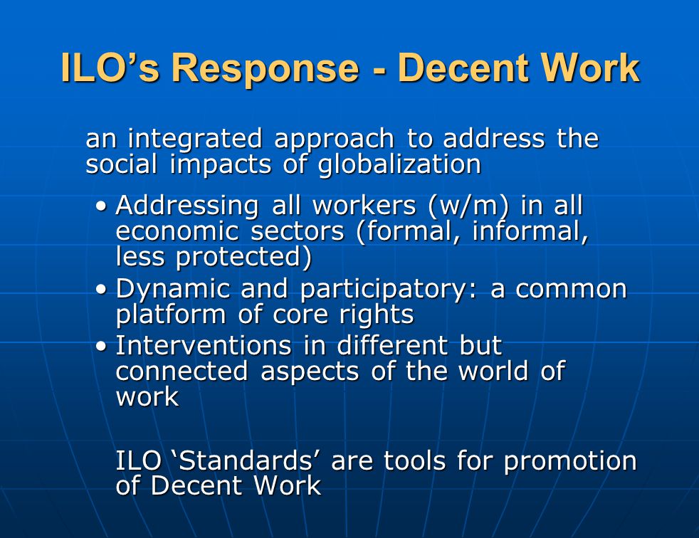 ILO’s Response - Decent Work an integrated approach to address the social impacts of globalization Addressing all workers (w/m) in all economic sectors (formal, informal, less protected)Addressing all workers (w/m) in all economic sectors (formal, informal, less protected) Dynamic and participatory: a common platform of core rightsDynamic and participatory: a common platform of core rights Interventions in different but connected aspects of the world of workInterventions in different but connected aspects of the world of work ILO ‘Standards’ are tools for promotion of Decent Work