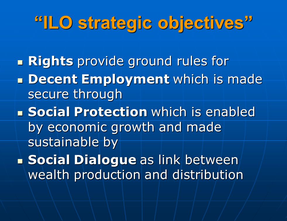 ILO strategic objectives Rights provide ground rules for Rights provide ground rules for Decent Employment which is made secure through Decent Employment which is made secure through Social Protection which is enabled by economic growth and made sustainable by Social Protection which is enabled by economic growth and made sustainable by Social Dialogue as link between wealth production and distribution Social Dialogue as link between wealth production and distribution