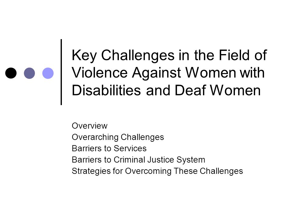 Key Challenges in the Field of Violence Against Women with Disabilities and Deaf Women Overview Overarching Challenges Barriers to Services Barriers to Criminal Justice System Strategies for Overcoming These Challenges