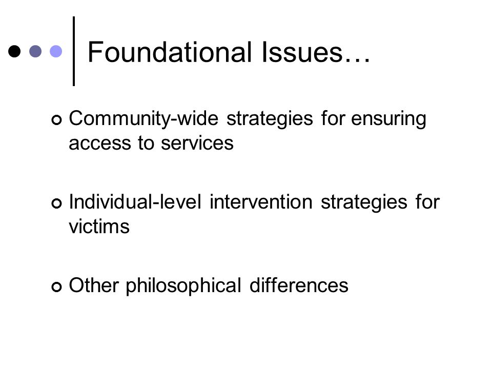 Foundational Issues… Community-wide strategies for ensuring access to services Individual-level intervention strategies for victims Other philosophical differences