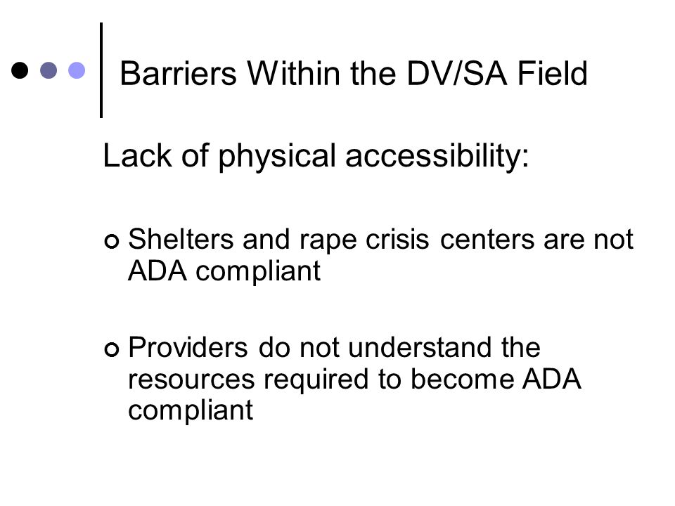 Barriers Within the DV/SA Field Lack of physical accessibility: Shelters and rape crisis centers are not ADA compliant Providers do not understand the resources required to become ADA compliant