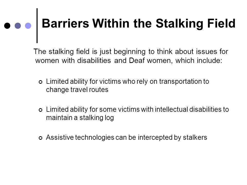Barriers Within the Stalking Field The stalking field is just beginning to think about issues for women with disabilities and Deaf women, which include: Limited ability for victims who rely on transportation to change travel routes Limited ability for some victims with intellectual disabilities to maintain a stalking log Assistive technologies can be intercepted by stalkers